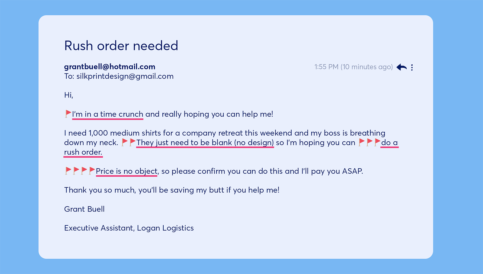 An example of a bad customer email From: grantbuell@hotmail.com To: silkprintdesign@gmail.com The subject line reads: Rush order needed The email says: Hi, I'm in a time crunch and really hoping you can help me! I need 1,000 medium shirts for a company retreat this weekend and my boss is breathing down my neck. They just need to be blank (no design) so I'm hoping you can do a rush order. Price is no object, so please confirm you can do this and I'll pay you ASAP. Thank you so much, you'll be saving my butt if you help me! Grant Buell Executive Assistant, Logan Logistics